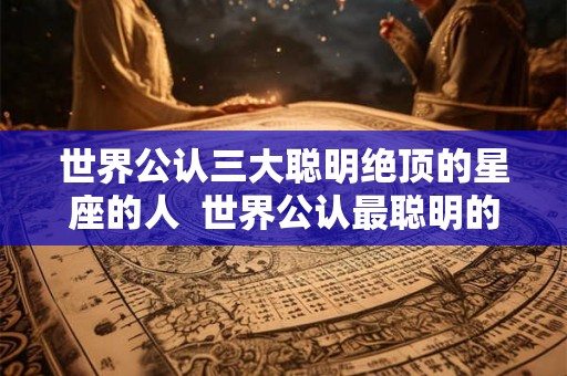 世界公认三大聪明绝顶的星座的人  世界公认最聪明的星座