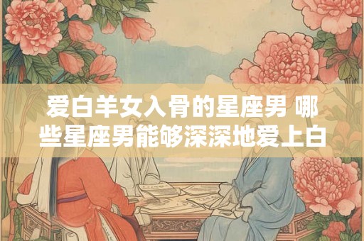爱白羊女入骨的星座男 哪些星座男能够深深地爱上白羊女入骨而魂不守舍