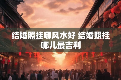 结婚照挂哪风水好 结婚照挂哪儿最吉利