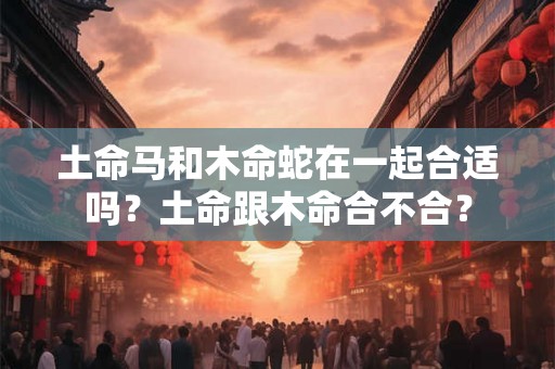 土命马和木命蛇在一起合适吗？土命跟木命合不合？