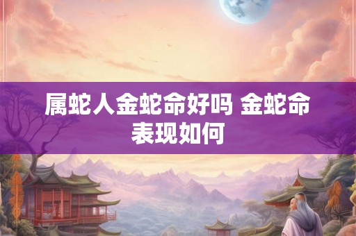 属蛇人金蛇命好吗 金蛇命表现如何 属蛇人金蛇命好吗 金蛇命表现如何