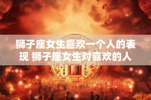 狮子座女生喜欢一个人的表现 狮子座女生对喜欢的人有哪些表现 狮子座女生喜欢一个人的表现 狮子座女生对喜欢的人有哪些表现