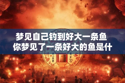 梦见自己钓到好大一条鱼 你梦见了一条好大的鱼是什么意思
