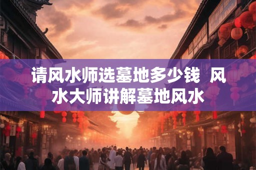 请风水师选墓地多少钱  风水大师讲解墓地风水
