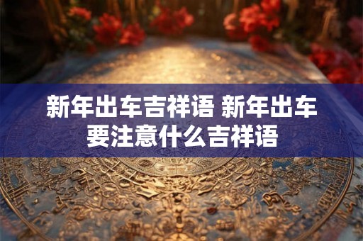 新年出车吉祥语 新年出车要注意什么吉祥语
