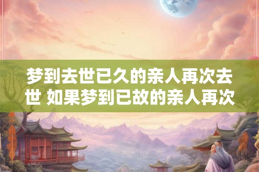 梦到去世已久的亲人再次去世 如果梦到已故的亲人再次去世这意味着什么