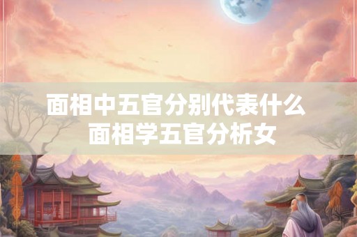 面相中五官分别代表什么 面相学五官分析女 面相中五官分别代表什么 面相学五官分析女