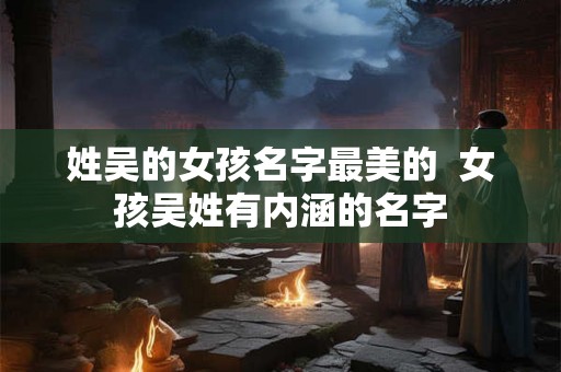 姓吴的女孩名字最美的 女孩吴姓有内涵的名字 姓吴的女孩名字最美的 女孩吴姓有内涵的名字