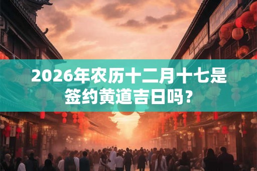 2026年农历十二月十七是签约黄道吉日吗? 2026年农历十二月十七是签约黄道吉日吗?