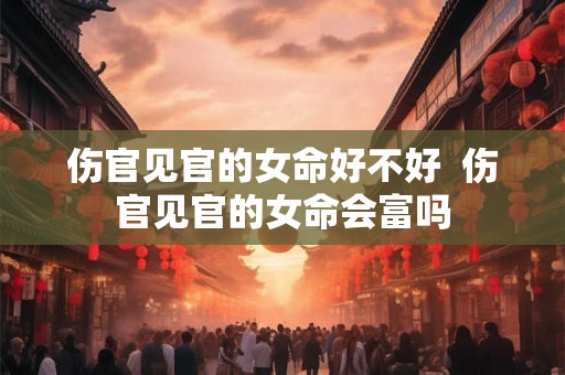 伤官见官的女命好不好  伤官见官的女命会富吗