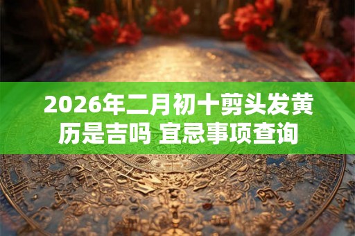 2026年二月初十剪头发黄历是吉吗 宜忌事项查询 2026年二月初十剪头发黄历是吉吗 宜忌事项查询