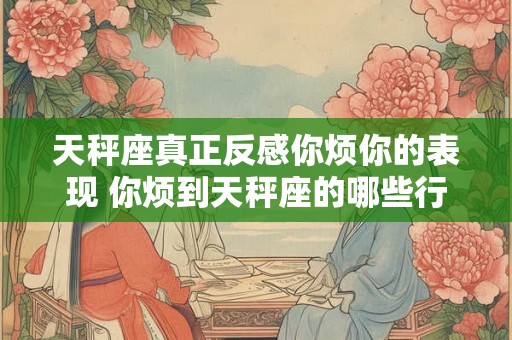 天秤座真正反感你烦你的表现 你烦到天秤座的哪些行为让他们真正反感 天秤座真正反感你烦你的表现 你烦到天秤座的哪些行为让他们真正反感
