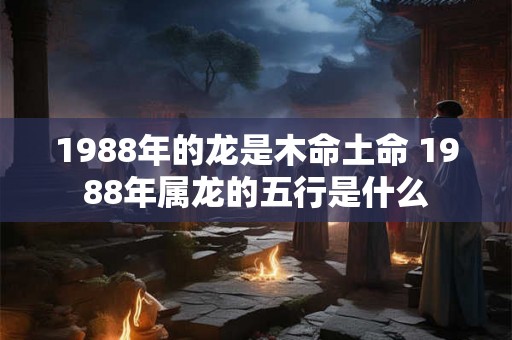 1988年的龙是木命土命 1988年属龙的五行是什么