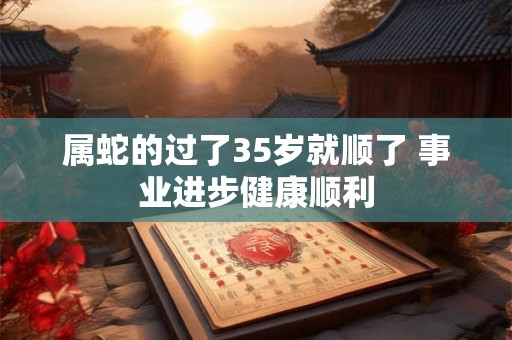 属蛇的过了35岁就顺了 事业进步健康顺利 属蛇的过了35岁就顺了 事业进步健康顺利