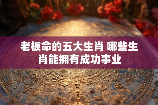 老板命的五大生肖 哪些生肖能拥有成功事业 老板命的五大生肖 哪些生肖能拥有成功事业