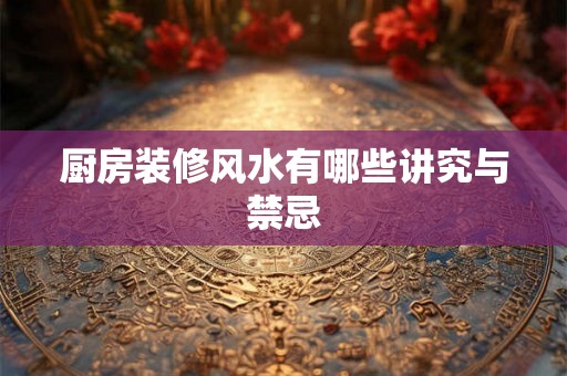 厨房装修风水有哪些讲究与禁忌 厨房装修风水有哪些讲究与禁忌