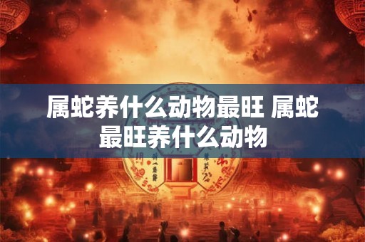属蛇养什么动物最旺 属蛇最旺养什么动物