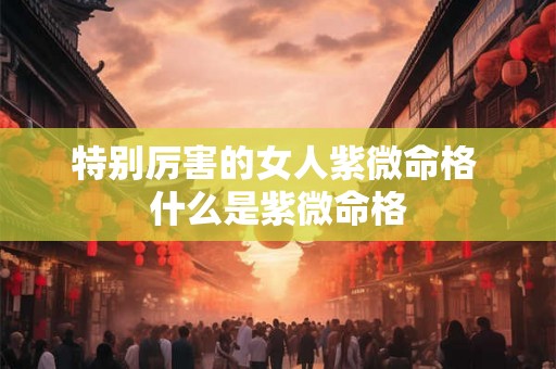 特别厉害的女人紫微命格 什么是紫微命格