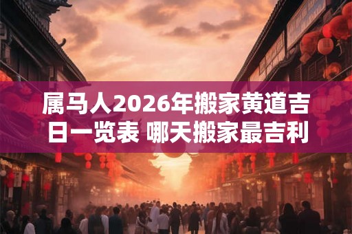 属马人2026年搬家黄道吉日一览表 哪天搬家最吉利
