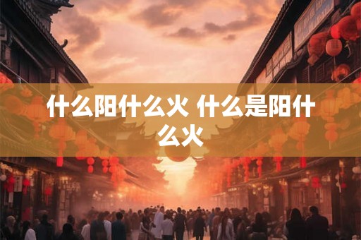 什么阳什么火 什么是阳什么火 什么阳什么火 什么是阳什么火