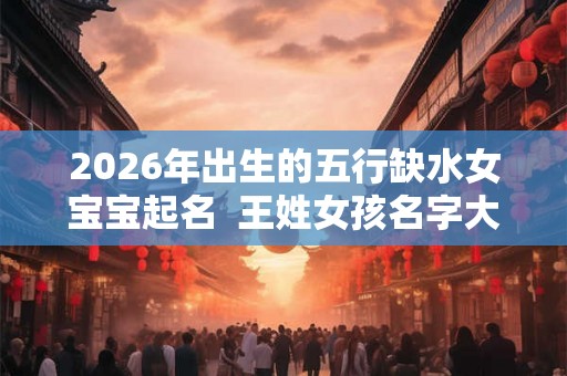 2026年出生的五行缺水女宝宝起名 王姓女孩名字大全 2026年出生的五行缺水女宝宝起名 王姓女孩名字大全