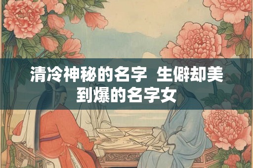 清冷神秘的名字  生僻却美到爆的名字女