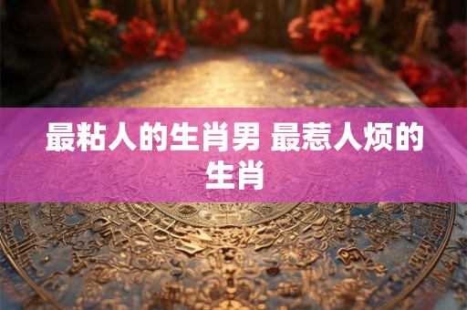 最粘人的生肖男 最惹人烦的生肖