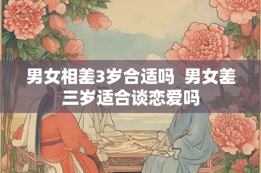 男女相差3岁合适吗  男女差三岁适合谈恋爱吗