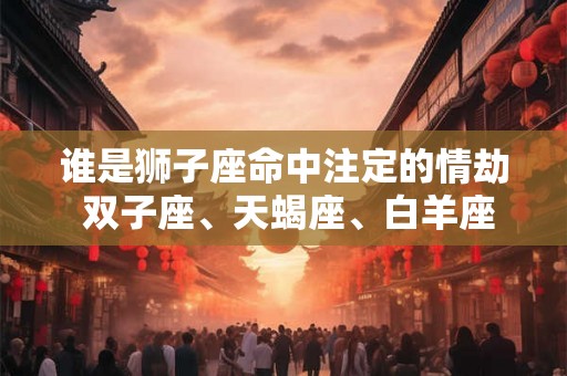 谁是狮子座命中注定的情劫 双子座、天蝎座、白羊座