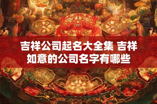 吉祥公司起名大全集 吉祥如意的公司名字有哪些 吉祥公司起名大全集 吉祥如意的公司名字有哪些