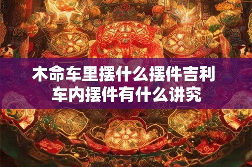 木命车里摆什么摆件吉利 车内摆件有什么讲究