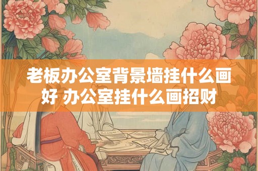 老板办公室背景墙挂什么画好 办公室挂什么画招财