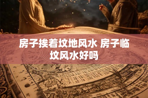 房子挨着坟地风水 房子临坟风水好吗