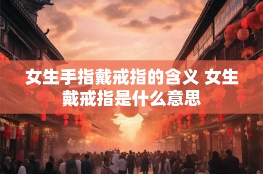 女生手指戴戒指的含义 女生戴戒指是什么意思 女生手指戴戒指的含义 女生戴戒指是什么意思