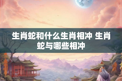 生肖蛇和什么生肖相冲 生肖蛇与哪些相冲