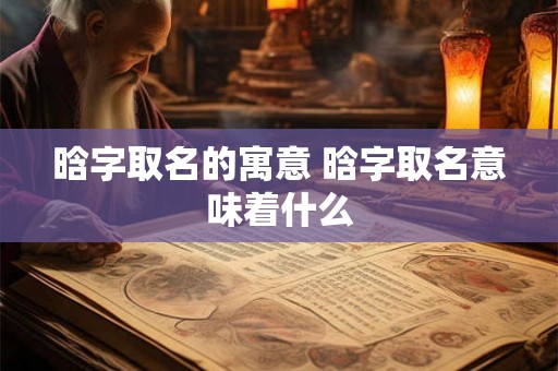 晗字取名的寓意 晗字取名意味着什么