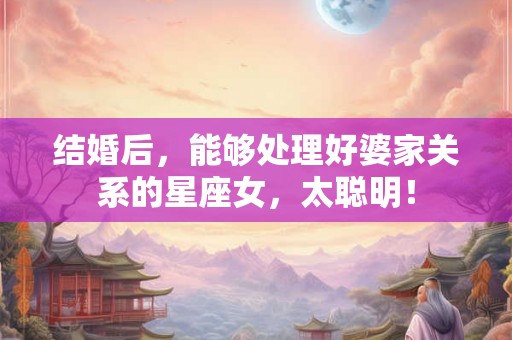 结婚后，能够处理好婆家关系的星座女，太聪明！
