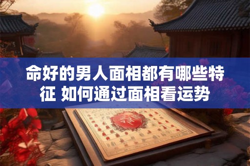 命好的男人面相都有哪些特征 如何通过面相看运势