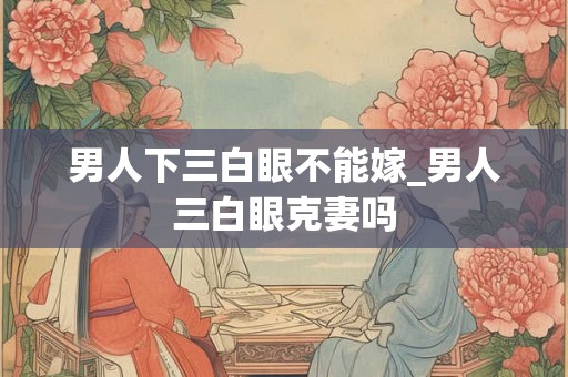 男人下三白眼不能嫁_男人三白眼克妻吗 男人下三白眼不能嫁_男人三白眼克妻吗