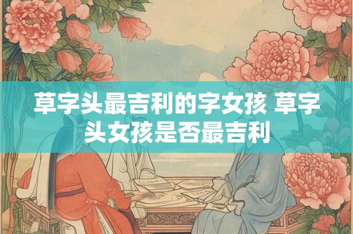 草字头最吉利的字女孩 草字头女孩是否最吉利 草字头最吉利的字女孩 草字头女孩是否最吉利
