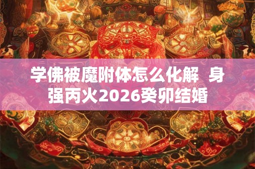 学佛被魔附体怎么化解  身强丙火2026癸卯结婚