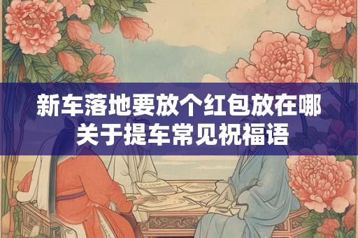 新车落地要放个红包放在哪 关于提车常见祝福语 新车落地要放个红包放在哪 关于提车常见祝福语