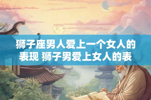狮子座男人爱上一个女人的表现 狮子男爱上女人的表现 狮子座男人爱上一个女人的表现 狮子男爱上女人的表现