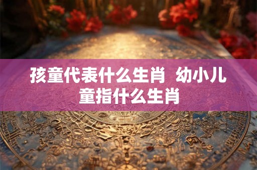 孩童代表什么生肖  幼小儿童指什么生肖