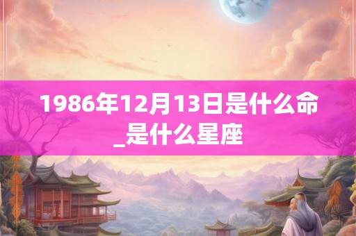 1986年12月13日是什么命_是什么星座