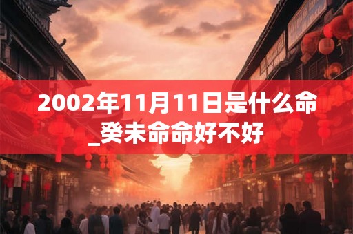 2002年11月11日是什么命_癸未命命好不好 2002年11月11日是什么命_癸未命命好不好