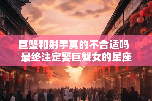 巨蟹和射手真的不合适吗 最终注定娶巨蟹女的星座 巨蟹和射手真的不合适吗 最终注定娶巨蟹女的星座
