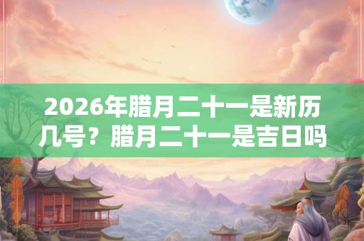 2026年腊月二十一是新历几号？腊月二十一是吉日吗？