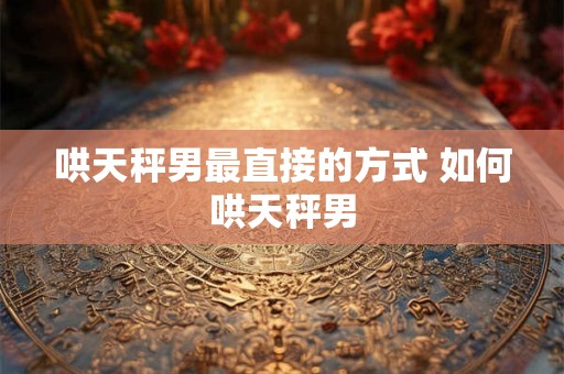 哄天秤男最直接的方式 如何哄天秤男