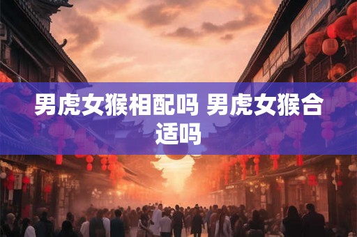 男虎女猴相配吗 男虎女猴合适吗 男虎女猴相配吗 男虎女猴合适吗